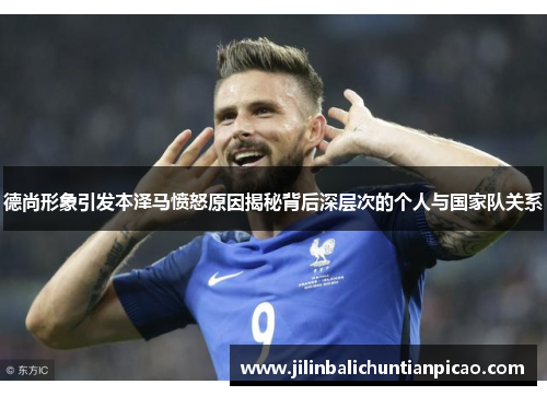 德尚形象引发本泽马愤怒原因揭秘背后深层次的个人与国家队关系